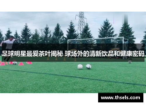 足球明星最爱茶叶揭秘 球场外的清新饮品和健康密码