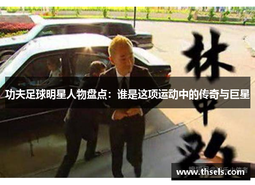 功夫足球明星人物盘点：谁是这项运动中的传奇与巨星