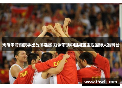 姚明朱芳雨携手出战落选赛 力争带领中国男篮重返国际大赛舞台