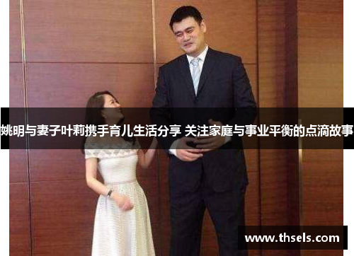姚明与妻子叶莉携手育儿生活分享 关注家庭与事业平衡的点滴故事