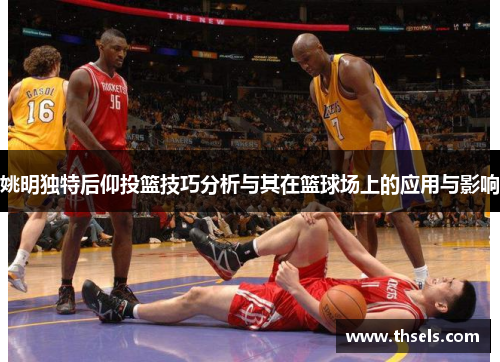 姚明独特后仰投篮技巧分析与其在篮球场上的应用与影响