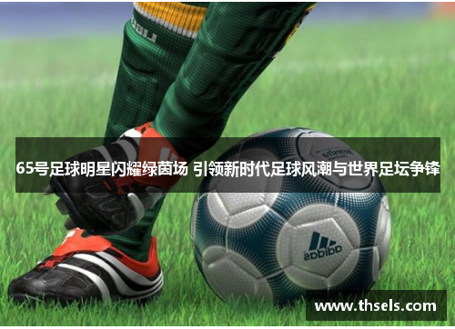 65号足球明星闪耀绿茵场 引领新时代足球风潮与世界足坛争锋