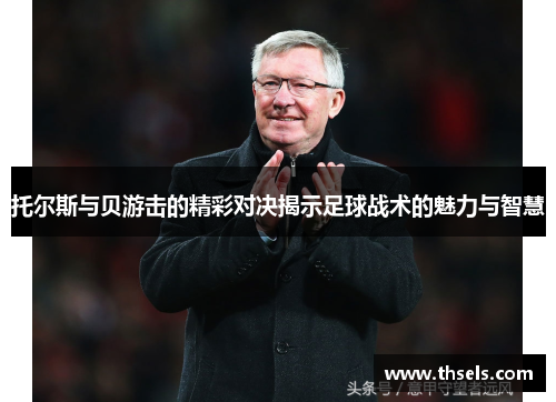 托尔斯与贝游击的精彩对决揭示足球战术的魅力与智慧